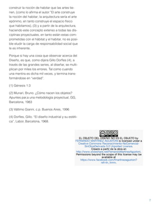 construir la noción de habitar que las artes tienen, (como lo aﬁrma el autor:”El arte construye
la noción del habitar; la arquitectura sería el arte
epónimo, en tanto construye el espacio físico
que habitamos), (3) y a partir de la arquitectura,
haciendo este concepto extenso a todas las disciplinas proyectuales, en tanto están estas comprometidas con el hábitat y el habitar, no es posible eludir la carga de responsabilidad social que
le es inherente.
Porque si hay una cosa que observar acerca del
Diseño, es que, como dijera Gillo Dorﬂes (4), a
través de las grandes series, al diseñar, se multiplican por miles los errores. Tal como cuando
una mentira es dicha mil veces, y termina transformándose en “verdad”.
(1) Génesis 1:3
(2) Munari, Bruno. ¿Cómo nacen los objetos?
Apuntes par,a una metodología proyectual, GG,
Barcelona, 1983
(3) Váttimo Gianni, c.p. Buenos Aires, 1996
(4) Dorﬂes, Gillo. “El diseño industrial y su estética”, Labor, Barcelona, 1968.

7

 