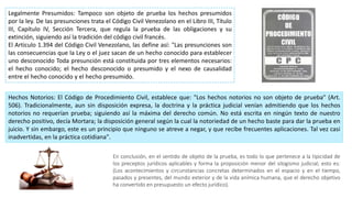 Legalmente Presumidos: Tampoco son objeto de prueba los hechos presumidos
por la ley. De las presunciones trata el Código Civil Venezolano en el Libro III, Título
III, Capítulo IV, Sección Tercera, que regula la prueba de las obligaciones y su
extinción, siguiendo así la tradición del código civil francés.
El Articulo 1.394 del Código Civil Venezolano, las define así: "Las presunciones son
las consecuencias que la Ley o el juez sacan de un hecho conocido para establecer
uno desconocido Toda presunción está constituida por tres elementos necesarios:
el hecho conocido; el hecho desconocido o presumido y el nexo de causalidad
entre el hecho conocido y el hecho presumido.
Hechos Notorios: El Código de Procedimiento Civil, establece que: "Los hechos notorios no son objeto de prueba" (Art.
506). Tradicionalmente, aun sin disposición expresa, la doctrina y la práctica judicial venían admitiendo que los hechos
notorios no requerían prueba; siguiendo así la máxima del derecho común. No está escrita en ningún texto de nuestro
derecho positivo, decía Mortara; la disposición general según la cual la notoriedad de un hecho baste para dar la prueba en
juicio. Y sin embargo, este es un principio que ninguno se atreve a negar, y que recibe frecuentes aplicaciones. Tal vez casi
inadvertidas, en la práctica cotidiana".
En conclusión, en el sentido de objeto de la prueba, es todo lo que pertenece a la tipicidad de
los preceptos jurídicos aplicables y forma la proposición menor del silogismo judicial; esto es:
(Los acontecimientos y circunstancias concretas determinados en el espacio y en el tiempo,
pasados y presentes, del mundo exterior y de la vida anímica humana, que el derecho objetivo
ha convertido en presupuesto un efecto jurídico).
 