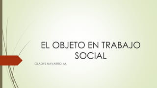 EL OBJETO EN TRABAJO
SOCIAL
GLADYS NAVARRO. M.
 