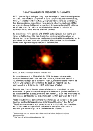 EL OBJETO MÁS DISTANTE DESCUBIERTO EN EL UNIVERSO

El VLT por sus siglas en ingles (Very Large Telescope o Telescopio muy grande)
de la ESO (Observatorio Europeo en el Sur o European Southern Observatory,
Chile), el satélite Swift de la NASA y un grupo internacional de astrónomos,
han descubierto una explosión de rayos gamma o Gamma-ray bursts (GRBs),
de una estrella que había muerto cuando el Universo tenía solo 630 millones
de años de edad. Se cree que las primeras estrellas en el Universo se
formaron en 200 o 400 años de edad del Universo.

La explosión de rayos Gamma GRB 090423, es la explosión más lejana que
jamás se había visto. Este tipo de estrellas emiten mucha Energía en un
tiempo muy corto, llamados por eso los eventos más violentos del universo. Se
piensa que están asociadas principalmente a la explosión de estrellas que
colapsan en agujeros negros o estrellas de neutrones.




FOTO: GRB 090423 fue visto por el satélite Swift de la NASA

La explosión ocurrió el 23 de Abril del 2009. Astrónomos trabajando
independientemente en Chile y en Islas Canarias, midieron el Redshift´s
1
 (Corrimiento al rojo) de la explosión. Fue 8,2, siendo el record anterior de
6,7 por una explosión en Septiembre del 2008. Un Redshift´s de 8,2
corresponde a la distancia de 13,035 millones de años luz.

Durante años, los astrónomos han estado buscando explosiones de rayos
Gamma de las generaciones más tempranas de estrellas y misteriosamente no
se han encontrado. El descubrimiento de GRB 090423 es un hito importante en
la búsqueda por localizar las explosiones con redshift que vayan de 10 a 20.

“Este descubrimiento demuestra la importancia de las explosiones de rayos
Gamma, sondeando las partes más distantes del Universo”, dice Tanvir2.
“Nosotros podemos estar ahora seguros que se encontrarán mas explosiones
en un futuro cercano que abrirá una ventana a estudiar a las primeras
estrellas y la ultima etapa de la Edad Oscura del Universo.”

1
  Parámetro que relaciona la distancia del objeto con el corrimiento al rojo en el Espectro
electromagnético.
2
  Nial Tanvir de la Universidad de Leicester, U.K
 