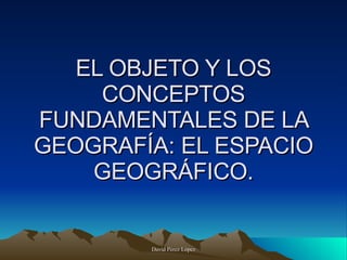 EL OBJETO Y LOS CONCEPTOS FUNDAMENTALES DE LA GEOGRAFÍA: EL ESPACIO GEOGRÁFICO. 