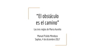 “El obstáculo
es el camino”
Las tres reglas de Marco Aurelio
Manuel Pulido Mendoza
Sophos, 4 de diciembre 2017
 