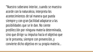 “Nuestro soberano interior, cuando se muestra
acorde con la naturaleza, interpreta los
acontecimientos de tal manera que pueda
siempre y con gran facilidad adaptarse a las
posibilidades que se le dan. No siente
predilección por ninguna materia determinada,
sino que dirige su impulso hacia el objetivo que
se le presenta, siempre con prevención, y
convierte dicho objetivo en su propia materia...
 