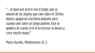 “... al igual que ocurre con el fuego, que se
adueña de los objetos que caen sobre él. Dichos
objetos apagarían una llama pequeña, pero
cuando caen sobre un fuego potente, éste se
apodera de cuanto se le echa encima, lo devora y
crece mucho mayor”
Marco Aurelio, Meditaciones, IV, 1.
 