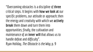 “Overcoming obstacles is a discipline of three
critical steps. It begins with how we look at our
specific problems, our attitude or approach; then
the energy and creativity with which we actively
break them down and turn them into
opportunities; finally, the cultivation and
maintenance of an inner will that allows us to
handle defeat and difficulty”.
Ryan Holiday, The Obstacle is the Way, p. 9
 