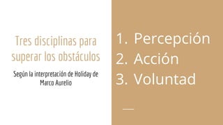 Tres disciplinas para
superar los obstáculos
Según la interpretación de Holiday de
Marco Aurelio
1. Percepción
2. Acción
3. Voluntad
 