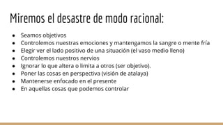 Miremos el desastre de modo racional:
● Seamos objetivos
● Controlemos nuestras emociones y mantengamos la sangre o mente fría
● Elegir ver el lado positivo de una situación (el vaso medio lleno)
● Controlemos nuestros nervios
● Ignorar lo que altera o limita a otros (ser objetivo).
● Poner las cosas en perspectiva (visión de atalaya)
● Mantenerse enfocado en el presente
● En aquellas cosas que podemos controlar
 