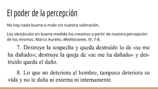 El poder de la percepción
No hay nada bueno o malo sin nuestra valoración.
Los obstáculos en buena medida los creamos a partir de nuestra percepción
de los mismos. Marco Aurelio, Meditaciones, IV, 7-8.
 