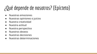 ¿Qué depende de nosotros? (Epícteto)
● Nuestras emociones
● Nuestras opiniones o juicios
● Nuestra creatividad
● Nuestra actitud
● Nuestra perspectiva
● Nuestros deseos
● Nuestras decisiones
● Nuestras determinaciones
 