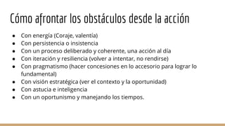 Cómo afrontar los obstáculos desde la acción
● Con energía (Coraje, valentía)
● Con persistencia o insistencia
● Con un proceso deliberado y coherente, una acción al día
● Con iteración y resiliencia (volver a intentar, no rendirse)
● Con pragmatismo (hacer concesiones en lo accesorio para lograr lo
fundamental)
● Con visión estratégica (ver el contexto y la oportunidad)
● Con astucia e inteligencia
● Con un oportunismo y manejando los tiempos.
 