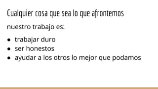 Cualquier cosa que sea lo que afrontemos
nuestro trabajo es:
● trabajar duro
● ser honestos
● ayudar a los otros lo mejor que podamos
 