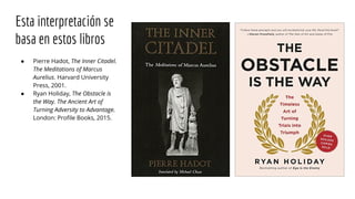 Esta interpretación se
basa en estos libros
● Pierre Hadot, The Inner Citadel.
The Meditations of Marcus
Aurelius. Harvard University
Press, 2001.
● Ryan Holiday, The Obstacle is
the Way. The Ancient Art of
Turning Adversity to Advantage.
London: Profile Books, 2015.
 