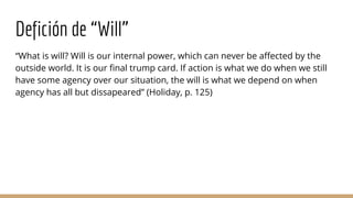 Defición de “Will”
“What is will? Will is our internal power, which can never be affected by the
outside world. It is our final trump card. If action is what we do when we still
have some agency over our situation, the will is what we depend on when
agency has all but dissapeared” (Holiday, p. 125)
 