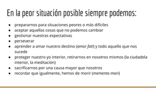 En la peor situación posible siempre podemos:
● prepararnos para situaciones peores o más difíciles
● aceptar aquellas cosas que no podemos cambiar
● gestionar nuestras expectativas
● perseverar
● aprender a amar nuestro destino (amor fati) y todo aquello que nos
sucede
● proteger nuestro yo interior, retirarnos en nosotros mismos (la ciudadela
interior, la meditación)
● sacrificarnos por una causa mayor que nosotros
● recordar que igualmente, hemos de morir (memento mori)
 