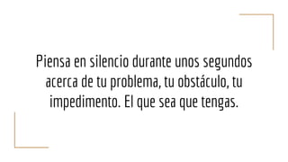 Piensa en silencio durante unos segundos
acerca de tu problema, tu obstáculo, tu
impedimento. El que sea que tengas.
 