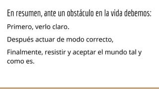 En resumen, ante un obstáculo en la vida debemos:
Primero, verlo claro.
Después actuar de modo correcto,
Finalmente, resistir y aceptar el mundo tal y
como es.
 