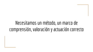 Necesitamos un método, un marco de
comprensión, valoración y actuación correcto
 