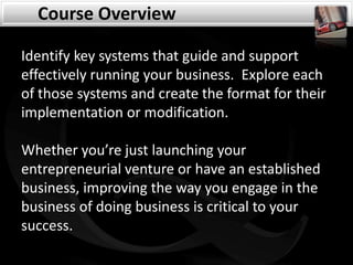 Course Overview Identify key systems that guide and support effectively running your business.  Explore each of those systems and create the format for their implementation or modification.   Whether you’re just launching your entrepreneurial venture or have an established business, improving the way you engage in the business of doing business is critical to your success. 