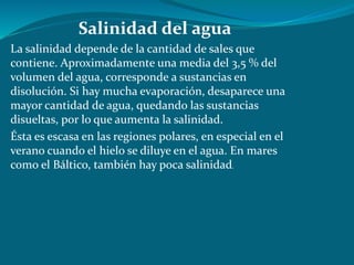 Salinidad del agua
La salinidad depende de la cantidad de sales que
contiene. Aproximadamente una media del 3,5 % del
volumen del agua, corresponde a sustancias en
disolución. Si hay mucha evaporación, desaparece una
mayor cantidad de agua, quedando las sustancias
disueltas, por lo que aumenta la salinidad.
Ésta es escasa en las regiones polares, en especial en el
verano cuando el hielo se diluye en el agua. En mares
como el Báltico, también hay poca salinidad.
 
