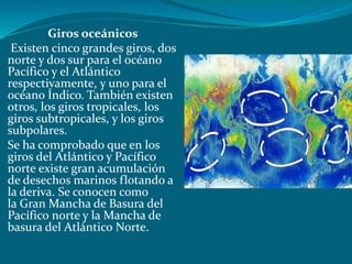 Giros oceánicos
Existen cinco grandes giros, dos
norte y dos sur para el océano
Pacífico y el Atlántico
respectivamente, y uno para el
océano Índico. También existen
otros, los giros tropicales, los
giros subtropicales, y los giros
subpolares.
Se ha comprobado que en los
giros del Atlántico y Pacífico
norte existe gran acumulación
de desechos marinos flotando a
la deriva. Se conocen como
la Gran Mancha de Basura del
Pacífico norte y la Mancha de
basura del Atlántico Norte.
 