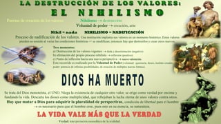 Nihil = nada NIHILISMO = NADIFICACIÓN
Proceso de nadificación de los valores. Una institución implanta sus valores en un momento histórico. Estos valores
pierden su sentido al variar las condiciones históricas -> se modifican; entonces hay que destruirlos y crear otros nuevos.
Fuerzas de creación de los valores: Nihilismo → destrucción
Voluntad de poder → creación, arte
Tres momentos:
a) Destrucción de los valores vigentes → duda y desorientación (negativo)
b) afirmación del propio proceso nihilista → reflexión (positivo)
c) Punto de inflexión hacia una nueva perspectiva → nueva valoración.
Este recorrido es realizado por la Voluntad de Poder (voluntad: querencia, deseo, instinto creador;
poder: potencia de infinitas posibilidades, de creación de múltiples nuevas formas).
Verdad: interpretación monolítica de la realidad
Se trata del Dios monoteísta, el UNO. Niega la existencia de cualquier otro valor, se erige como verdad por encima y
fundando la vida. Descarta los dioses como multiplicidad, que reflejaban la lucha eterna de unos valores contra otros.
Hay que matar a Dios para adquirir la pluralidad de perspectivas, condición de libertad para el hombre
→ es necesario para que el hombre cree, pues esto es su esencia, su naturaleza.
 