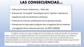 DEFINICIÓN DE POST-VERDAD
Se relaciona con o señala a circunstancias en las que los hechos objetivos son menos influyentes
en la formación de la opinión pública que las llamadas a las emociones y creencias personales.
Relating to or denoting circumstances in which objective facts are less influential in shaping public opinion than appeals to
emotion and personal belief. (Oxford dictionary)
• Crítica de la moral: relativismos… Todo vale.
• Primacía de “mi verdad”. Sacralización de la “opinión” individual e
impotencia ante los fanatismos colectivos.
• Crítica de las ciencias: proliferación de las pseudo-ciencias.
• Primacía de mi vida sobre cualquier otra: el egoísmo de los intereses
y la negación de los intereses del otro. LA POST-VERDAD.
LAS CONSECUENCIAS…
Es difícil concebir una cultura indiferente a la eternidad, que rechaza lo durable. Es igualmente
difícil concebir una moralidad indiferente a las consecuencias de las acciones humanas, que rechaza la
responsabilidad por los efectos que esas acciones puedan ejercer sobre otros. El advenimiento de la
instantaneidad lleva a la cultura y a la ética humanas a un territorio inexplorado, donde la mayoría de los
hábitos aprendidos para enfrentar la vida han perdido toda utilidad y sentido.
BAUMAN, Zygmunt, Modernidad Líquida, Fondo de Cultura Económica, México, 2003.
 