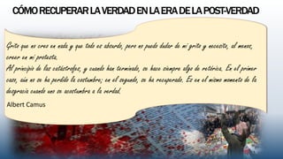 CÓMORECUPERARLAVERDADENLAERADELAPOST-VERDAD
Grito que no creo en nada y que todo es absurdo, pero no puedo dudar de mi grito y necesito, al menos,
creer en mi protesta.
Al principio de las catástrofes, y cuando han terminado, se hace siempre algo de retórica. En el primer
caso, aún no se ha perdido la costumbre; en el segundo, se ha recuperado. Es en el mismo momento de la
desgracia cuando uno se acostumbra a la verdad.
Albert Camus
 
