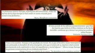 El más grande de los últimos acontecimientos -que Dios
ha muerto, que la fe en el Dios cristiano se ha hecho
increíble- comienza ya a lanzar sus primeras sombras
sobre Europa...
Nietzsche, La Gaia Ciencia
"Esta es la cuestión: Europa se ha quedado sin moral. No es que el hombre-masa menosprecie
una anticuada en beneficio de otra emergente, sino que el centro de su régimen vital consiste
precisamente en la aspiración a vivir sin supeditarse a moral alguna". "Ahora recoge Europa
las penosas consecuencias de su conducta espiritual..."
Ortega y Gasset: La rebelión de las masas. "Se desemboca en la verdadera cuestión".
Un fantasma recorre Europa, el fantasma del comunismo. Todas las
fuerzas de la vieja Europa se han unido en santa cruzada para
acosar a ese fantasma...
Marx, Manifiesto comunista.
 