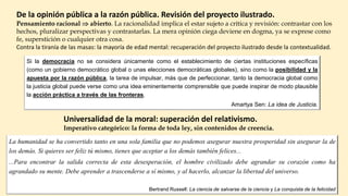 De la opinión pública a la razón pública. Revisión del proyecto ilustrado.
Pensamiento racional  abierto. La racionalidad implica el estar sujeto a crítica y revisión: contrastar con los
hechos, pluralizar perspectivas y contrastarlas. La mera opinión ciega deviene en dogma, ya se exprese como
fe, superstición o cualquier otra cosa.
Contra la tiranía de las masas: la mayoría de edad mental: recuperación del proyecto ilustrado desde la contextualidad.
La humanidad se ha convertido tanto en una sola familia que no podemos asegurar nuestra prosperidad sin asegurar la de
los demás. Si quieres ser feliz tú mismo, tienes que aceptar a los demás también felices...
...Para encontrar la salida correcta de esta desesperación, el hombre civilizado debe agrandar su corazón como ha
agrandado su mente. Debe aprender a trascenderse a sí mismo, y al hacerlo, alcanzar la libertad del universo.
Bertrand Russell: La ciencia de salvarse de la ciencia y La conquista de la felicidad
Universalidad de la moral: superación del relativismo.
Imperativo categórico: la forma de toda ley, sin contenidos de creencia.
Si la democracia no se considera únicamente como el establecimiento de ciertas instituciones específicas
(como un gobierno democrático global o unas elecciones democráticas globales), sino como la posibilidad y la
apuesta por la razón pública, la tarea de impulsar, más que de perfeccionar, tanto la democracia global como
la justicia global puede verse como una idea eminentemente comprensible que puede inspirar de modo plausible
la acción práctica a través de las fronteras.
Amartya Sen: La idea de Justicia.
 