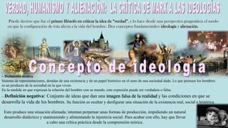 Puede decirse que fue el primer filósofo en criticar la idea de “verdad”, y lo hace desde una perspectiva pragmática: el modo
en que la configuración de ésta afecta a la vida del hombre. Dos conceptos fundamentales: ideología y alienación.
Esto produce una situación alienada; intentan perpetuar unas formas de producción, impidiendo un natural
desarrollo dialéctico y manteniendo y alimentando la injusticia social. Para acabar con ello, hay que llevar
a cabo una crítica práctica desde la comprensión teórica.
– Definición neutra
Sistema de representaciones, dotadas de una existencia y de un papel histórico en el seno de una sociedad dada. Lo que piensan los hombres
es un producto de la sociedad en la que viven.
En la medida en que expresan la relación del hombre con su mundo, esta expresión puede ser verdadera o falsa.
– Definición negativa: Conjunto de ideas que dan una imagen falsa de la realidad y las condiciones en que se
desarrolla la vida de los hombres. Su función es ocultar y desfigurar una situación de la existencia real, social e histórica.
 