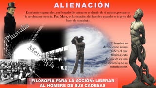 A L I E N A C I Ó N
En términos generales, es el estado de quien no es dueño de sí mismo, porque se
le arrebata su esencia. Para Marx, es la situación del hombre cuando se le priva del
fruto de su trabajo.
FILOSOFÍA PARA LA ACCIÓN: LIBERAR
AL HOMBRE DE SUS CADENAS
El hombre se
define como homo
faber (el que
fabrica); esta
definición es una
consecuencia de su
materialismo.
 