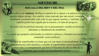 NIETZSCHE,
MÁS ALLÁ DEL BIEN Y DEL MAL
Su filosofía es un vitalismo. Refleja el espíritu de su época y la admiración por el
espíritu trágico griego. Ese espíritu viene marcado por una moral victoriana,
fácilmente escandalizable ante todo lo que supone instinto y vitalidad, y un
espíritu positivista cegado por la ciencia y la idea de progreso.
Su estilo está en perfecta armonía con su pensamiento: escribe en forma de
aforismos y abundancia de metáforas.
La moral que propone está basada en criterios estéticos y formales (no puede dar
contenido: sería cosificar).
Su ideal de superhombre no tiene que ver con razas ni nacionalismos: él es
fundamentalmente individualista y concibe al superhombre como un proyecto de
actitud vital. La manipulación que hizo el Nazismo de ella es obra de su
hermana, que se casó con un antisemita radical.
 