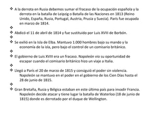 v A la derrota en Rusia debemos sumar el fracaso de la ocupación española y la
derrota en la batalla de Leipzig o Batalla de las Naciones en 1813 (Reino
Unido, España, Rusia, Portugal, Austria, Prusia y Suecia). París fue ocupada
en marzo de 1814.
v
v Abdicó el 11 de abril de 1814 y fue sustituido por Luis XVIII de Borbón.
v
v Se exilió en la Isla de Elba. Mantuvo 1.000 hombres bajo su mando y la
economía de la isla, pero bajo el control de un comisario británico.
v
v El gobierno de Luis XVIII era un fracaso. Napoleón vio su oportunidad de
escapar cuando el comisario británico hizo un viaje a Italia.
v
v Llegó a París el 20 de marzo de 1815 y consiguió el poder sin violencia.
Napoleón se mantuvo en el poder en el gobierno de los Cien Días hasta el
28 de junio de 1815.
v
v Gran Bretaña, Rusia y Bélgica estaban en este último país para invadir Francia.
Napoleón decide atacar y tiene lugar la batalla de Waterloo (18 de junio de
1815) donde es derrotado por el duque de Wellington.
 