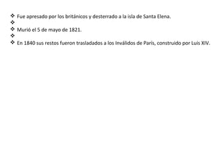 v Fue apresado por los británicos y desterrado a la isla de Santa Elena.
v
v Murió el 5 de mayo de 1821.
v
v En 1840 sus restos fueron trasladados a los Inválidos de París, construido por Luis XIV.
 