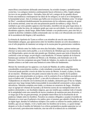 maravilloso conocimiento delineado anteriormente, ha existido siempre y probablemente
exista hoy. Los antiguos misterios contínuamente hacen referencia a ellos. Egipto antiguo
los tuvo en sus grandes Reyes - Iniciados, hijos del sol y amigos de los grandes dioses.
Existe una tendencia a menospreciar las ideas de los antiguos, lo cual es en sí denigrante a
la humanidad actual. Aún el cristiano que habla con reverencia de Abraham como "el amigo
de Dios", considerará desdeñosamente las pretensiones de los soberanos egipcios, de gozar
de la misma amistad, como tan solo una pretensión puerile de nobleza y rango. Pero la
realidad es que estos grandes egipcios eran Iniciados, miembros de una gran logia única, la
cual abarca todas las otras, de cualquier grado que sean sus actividades. Los más recientes y
decadentes egipcios, desde luego, deben haber imitado a sus predecesores, pero ésto fué ya
cuando la doctrina verdadera estaba comenzando una vez más a ser obscurecida con motivo
de la ascendencia del dogma y del sacerdocio.

La historia de Apolonio de Tyana se refiere a un miembro de una de estas mismas
fraternidades antiguas, que aparecieron entre los hombres durante un ciclo descendente y
con el sólo propósito de mantener un testigo en la escena para las generaciones venideras.

Abraham y Moisés entre los Judíos son otros dos Iniciados, Adeptos, quienes tenían que
efectuar su tarea entre cierto pueblo, y es en la historia de Abraham que nos encontramos
con Melquisíades, quien era aún más grande que Abraham, puesto que tenía el derecho de
conferirle a éste un rango, un privilegio o una bendición. El mismo capítulo de la historia
humana que contiene los nombres de Moisés y de Abraham, está iluminado con el de
Salomón. Estos tres componen una gran Tríada de Adeptos, los anales de cuyos hechos no
pueden echarse a un lado como una fantasía ni como faltos de fundamento.

Moisés fue instruído por los egipcios y en el país de Madián; de ambos adquirió
considerables conocimientos ocultos, y todo estudiante avanzado de la gran Masonería
Universal puede percibir a través de todos los textos de Moisés, la mano, el plan y la obra
de un maestro. Abraham por otra parte conocía todas las artes y mucho de los poderes
psíquicos que eran practicados en su época, o de lo contrario él no se hubiera asociado con
reyes ni habría sido "el amigo de Dios"; y tan sólo la referencia a sus diálogos con el
Todopoderoso en relación con la destrucción de ciudades, demuestra que él fue un Adepto,
quien por muy largo tiempo había transcendido la necesidad del ceremonial u otras ayudas
adventicias. Salomón completa esta tríada y se destaca en caracteres de fuego. Alrededor
suyo se agrupa tal volumen de leyenda y de historias acerca de sus manipulaciones de los
poderes elementales y sus facultades mágicas, que uno tendría que condenar todo el mundo
de la antigüedad como una camarilla de necios creadores de mentiras por pura diversión, si
se niega que él fue un gran personaje, un ejemplar maravilloso de la encarnación de un
poderoso Adepto entre los hombres. Nosotros no estamos obligados a aceptar el nombre de
Salomón ni a creer que él gobernó a los judíos; pero sí tenemos que admitir el hecho de que
en algún lugar, durante los nebulosos tiempos a los cuales se refieren los anales judáicos, un
hombre, que era un Adepto, vivió y luchó entre los hombres de la tierra, y a quien tiempo
después se le dio el nombre de Salomón Los críticos peripatéticos pueden aparentar no ver
en la universal y prevalesciente tradición, sino tan sólo la evidencia de su credulidad
 