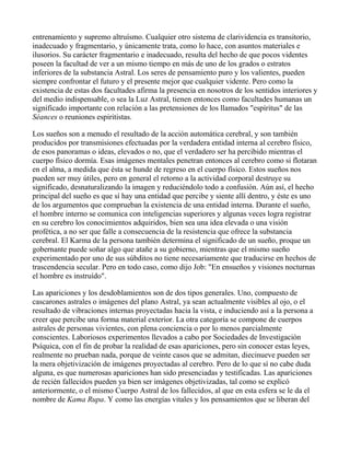 entrenamiento y supremo altruísmo. Cualquier otro sistema de clarividencia es transitorio,
inadecuado y fragmentario, y únicamente trata, como lo hace, con asuntos materiales e
ilusorios. Su carácter fragmentario e inadecuado, resulta del hecho de que pocos videntes
poseen la facultad de ver a un mismo tiempo en más de uno de los grados o estratos
inferiores de la substancia Astral. Los seres de pensamiento puro y los valientes, pueden
siempre confrontar el futuro y el presente mejor que cualquier vidente. Pero como la
existencia de estas dos facultades afirma la presencia en nosotros de los sentidos interiores y
del medio indispensable, o sea la Luz Astral, tienen entonces como facultades humanas un
significado importante con relación a las pretensiones de los llamados "espíritus" de las
Séances o reuniones espiritistas.

Los sueños son a menudo el resultado de la acción automática cerebral, y son también
producidos por transmisiones efectuadas por la verdadera entidad interna al cerebro físico,
de esos panoramas o ideas, elevados o no, que el verdadero ser ha percibido mientras el
cuerpo físico dormía. Esas imágenes mentales penetran entonces al cerebro como si flotaran
en el alma, a medida que ésta se hunde de regreso en el cuerpo físico. Estos sueños nos
pueden ser muy útiles, pero en general el retorno a la actividad corporal destruye su
significado, desnaturalizando la imagen y reduciéndolo todo a confusión. Aún así, el hecho
principal del sueño es que sí hay una entidad que percibe y siente allí dentro, y éste es uno
de los argumentos que comprueban la existencia de una entidad interna. Durante el sueño,
el hombre interno se comunica con inteligencias superiores y algunas veces logra registrar
en su cerebro los conocimientos adquiridos, bien sea una idea elevada o una visión
profética, a no ser que falle a consecuencia de la resistencia que ofrece la substancia
cerebral. El Karma de la persona también determina el significado de un sueño, proque un
gobernante puede soñar algo que atañe a su gobierno, mientras que el mismo sueño
experimentado por uno de sus súbditos no tiene necesariamente que traducirse en hechos de
trascendencia secular. Pero en todo caso, como dijo Job: "En ensueños y visiones nocturnas
el hombre es instruído".

Las apariciones y los desdoblamientos son de dos tipos generales. Uno, compuesto de
cascarones astrales o imágenes del plano Astral, ya sean actualmente visibles al ojo, o el
resultado de vibraciones internas proyectadas hacia la vista, e induciendo así a la persona a
creer que percibe una forma material exterior. La otra categoría se compone de cuerpos
astrales de personas vivientes, con plena conciencia o por lo menos parcialmente
conscientes. Laboriosos experimentos llevados a cabo por Sociedades de Investigación
Psíquica, con el fin de probar la realidad de esas apariciones, pero sin conocer estas leyes,
realmente no prueban nada, porque de veinte casos que se admitan, diecinueve pueden ser
la mera objetivización de imágenes proyectadas al cerebro. Pero de lo que sí no cabe duda
alguna, es que numerosas apariciones han sido presenciadas y testificadas. Las apariciones
de recién fallecidos pueden ya bien ser imágenes objetivizadas, tal como se explicó
anteriormente, o el mismo Cuerpo Astral de los fallecidos, al que en esta esfera se le da el
nombre de Kama Rupa. Y como las energías vitales y los pensamientos que se liberan del
 