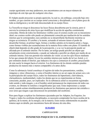 cuerpo agonizante son muy poderosos, nos encontramos con un mayor número de
reportajes de este tipo que de cualquier otra clase.

El Adepto puede proyectar su propia aparición, la cual es, sin embargo, conocida bajo otro
nombre, ya que consiste en su cuerpo astral consciente y disciplinado, con el pleno goce de
toda su inteligencia y no del todo desconectado de su cuerpo físico.

La Teosofía no niega ni desconoce las leyes físicas descubiertas por la ciencia, pero sí
asevera la existencia de otras leyes que modifican la acción de aquellas comúnmente
conocidas. Detrás de todos los fenómenos visibles yace el cosmos oculto con su mecanismo
ideal; ese cosmos oculto sólo puede ser plenamente conocido por mediación de los sentidos
internos que le corresponden; esos sentidos no se desarrollarán fácilmente mientras se
niegue su existencia. El cerebro y la mente, actuando al unísono tienen el poder de
desarrollar formas; en primer lugar, formas o moldes astrales en la materia astral, y luego,
como formas visibles por acumulaciones de la materia física sobre este plano. El sentido de
objetividad depende en alto grado de la percepción, y a su vez la percepción puede ser
afectada por el estímulo interior. Por lo tanto, un testigo puede percibir un objeto que
actualmente existe exteriormente, o puede ser inducido a percibir un objeto por medio de un
estímulo interno. Esto nos permite tres métodos de visión: a) con los ojos físicos mediante
la luz que emana del objeto; b) con los sentidos internos por medio de la Luz Astral, y c)
por estímulos desde el interior, que inducen a los ojos a comunicar al cerebro, proyectando
de esta suerte la imagen hacia el exterior. Los fenómenos de los demás sentidos pueden
producirse de manera más o menos comparable a lo antes dicho.

Como la substancia Astral constituye el registro de todos los pensamientos, sonidos,
imágenes y otras vibraciones, y como el hombre interno es un ser capaz de actuar con o sin
la participación del cuerpo físico, todos los fenómenos de hipnotismo, clarividencia,
clariaudiencia, mediumnidad y todos los demás que no se experimentan en forma
consciente, pueden, pues, ser explicados. En la substancia astral se encuentran registrados
todo sonido y toda imagen, y en el hombre astral permanecen las impresiones de todos sus
eventos, no obstante lo remotos o insignificantes que sean. Estas impresiones y cuerpo
astral, cuando actúan simultáneamente producen los fenómenos que parecen tan extraños a
esos seres que niegan o que desconocen los postulados del ocultismo.

Pero para llegar a explicar los fenómenos ejecutados por los Adeptos, los Faquires, los
Yoguis y todos los ocultistas disciplinados, es necesario comprender las leyes ocultas de la
química, de la mente, de la energía y de la materia. Estos temas eidentemente no pueden
tratarse aquí en detalle, por encontrarse fuera del alcance de esta obra.

                                         SUMARIO

                                      CAPITULO XVII

                   FENOMENOS PSIQUICOS Y EL ESPIRITISMO
 