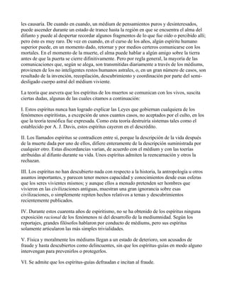 les causaría. De cuando en cuando, un médium de pensamientos puros y desinteresados,
puede ascender durante un estado de trance hasta la región en que se encuentra el alma del
difunto y puede al despertar recordar algunos fragmentos de lo que fue oído o percibido allí;
pero ésto es muy raro. De vez en cuando, en el curso de los años, algún espíritu humano
superior puede, en un momento dado, retornar y por medios certeros comunicarse con los
mortales. En el momento de la muerte, el alma puede hablar a algún amigo sobre la tierra
antes de que la puerta se cierre difinitivamente. Pero por regla general, la mayoría de las
comunicaciones que, según se alega, son transmitidas diariamente a través de los médiums,
provienen de los no inteligentes restos humanos astrales, o, en un gran número de casos, son
resultado de la invención, recopilación, descubrimiento y coordinación por parte del semi-
desligado cuerpo astral del médium viviente.

La teoría que asevera que los espíritus de los muertos se comunican con los vivos, suscita
ciertas dudas, algunas de las cuales citamos a continuación:

I. Estos espíritus nunca han logrado explicar las Leyes que gobiernan cualquiera de los
fenómenos espiritistas, a excepción de unos cuantos casos, no aceptados por el culto, en los
que la teoría teosófica fue expresada. Como esta teoría destruiría sistemas tales como el
establecido por A. J. Davis, estos espíritus cayeron en el descrédito.

II. Los llamados espíritus se contradicen entre sí, porque la descripción de la vida después
de la muerte dada por uno de ellos, difiere enteramente de la descripción suministrada por
cualquier otro. Estas discordancias varían, de acuerdo con el médium y con las toerías
atribuídas al difunto durante su vida. Unos espíritus admiten la reencarnación y otros la
rechazan.

III. Los espíritus no han descubierto nada con respecto a la historia, la antropología u otros
asuntos importantes, y parecen tener menos capacidad y conocimientos desde esas esferas
que los seres vivientes mismos; y aunque ellos a menudo pretenden ser hombres que
vivieron en las civilizaciones antiguas, muestran una gran ignorancia sobre esas
civilizaciones, o simplemente repiten hechos relativos a temas y descubrimientos
recientemente publicados.

IV. Durante estos cuarenta años de espiritismo, no se ha obtenido de los espíritus ninguna
exposición racional de los fenómenos ni del desarrollo de la mediumnidad. Según los
reportajes, grandes filósofos hablaron por conducto de médiums, pero sus espíritus
solamente articularon las más simples trivialidades.

V. Física y moralmente los médiums llegan a un estado de deterioro, son acusados de
fraude y hasta descubiertos como delincuentes, sin que los espíritus-guías en modo alguno
intervengan para prevenirlos o protegerlos.

VI. Se admite que los espíritus-guías defraudan e incitan al fraude.
 