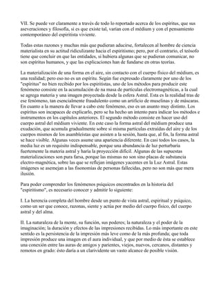 VII. Se puede ver claramente a través de todo lo reportado acerca de los espíritus, que sus
aseveraciones y filosofía, si es que existe tal, varían con el médium y con el pensamiento
contemporáneo del espiritista viviente.

Todas estas razones y muchas más que pudieran aducirse, fortalecen al hombre de ciencia
materialista en su actitud ridiculizante hacia el espiritismo; pero, por el contrario, el teósofo
tiene que concluir en que las entidades, si hubiera algunas que se pudieran comunicar, no
son espíritus humanos, y que las explicaciones han de fundarse en otras teorías.

La materialización de una forma en el aire, sin contacto con el cuerpo físico del médium, es
una realidad; pero eso no es un espíritu. Según fue expresado claramente por uno de los
"espíritus" no bien recibido por los espiritistas, uno de los métodos para producir este
fenómeno consiste en la acumulación de na masa de partículas electromagnéticas, a la cual
se agrega materia y una imagen proyectada desde la esfera Astral. Esta es la realidad tras de
ese fenómeno, tan esencialmente fraudulento como un artificio de muselinas y de máscaras.
En cuanto a la manera de llevar a cabo este fenómeno, eso es un asunto muy distinto. Los
espíritus son incapaces de explicarlo, pero se ha hecho un intento para indicar los métodos e
instrumentos en los capítulos anteriores. El segundo método consiste en hacer uso del
cuerpo astral del médium viviente. En este caso la forma astral del médium produce una
exudación, que acumula gradualmente sobre sí misma partículas extraídas del aire y de los
cuerpos mismos de los asambleístas que asisten a la sesión, hasta que, al fin, la forma astral
se hace visible. Algunas veces asume una apariencia diferente. En casi todos los casos, la
media luz es un requisito indispensable, porque una abundancia de luz perturbaría
fuertemente la materia astral y haría la proyección difícil. Algunas de las supuestas
materializaciones son pura farsa, porque las mismas no son sino placas de substancia
electro-magnética, sobre las que se reflejan imágenes yacentes en la Luz Astral. Estas
imágenes se asemejan a las fisonomías de personas fallecidas, pero no son más que mera
ilusión.

Para poder comprender los fenómenos psíquicos encontrados en la historia del
"espiritismo", es necesario conocer y admitir lo siguiente:

I. La herencia completa del hombre desde un punto de vista astral, espiritual y psíquico,
como un ser que conoce, razonas, siente y actúa por medio del cuerpo físico, del cuerpo
astral y del alma.

II. La naturaleza de la mente, su función, sus poderes; la naturaleza y el poder de la
imaginación; la duración y efectos de las impresiones recibidas. Lo más importante en este
sentido es la persistencia de la impresión más leve como de la más profunda; que toda
impresión produce una imagen en el aura individual, y que por medio de ésta se establece
una conexión entre las auras de amigos y parientes, viejos, nuevos, cercanos, distantes y
remotos en grado: ésto daría a un clarividente un vasto alcance de posible visión.
 