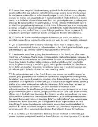 III. La naturaleza, magnitud, funcionamiento y poder de las facultades internas y órganos
astrales del hombre, que incluímos en los términos cuerpo astral y Kama. Que las citadas
facultades no son obstruídas en su funcionamiento por el estado de trance o por el sueño,
sino que las mismas son acrecentadas en el médium durante el estado de trance; al mismo
tiempo la actividad de tales facultades no es libre, sino que está gobernada por el conjunto
armónico del pensamiento de los asambleístas, o por una voluntad predominante, o por el
ser diabólico que pudiera sigilosamente presidir detrás de la escena; que si un investigador
científico y escéptico se encuentra presente, su actitud mental puede totalmente impedir la
acción de los poderes del médium, a través de lo que podríamos llamar un proceso de
congelación, que ningún vocablo en nuestro idioma podrá describir adecuadamente.

IV. El destino del hombre verdadero después de la muerte, su estado, sus poderes, su
actividad en esa esfera y su relación, si tal existe, con todos los que él ha dejado atrás aquí.

V. Que el intermediario entre la muerte y el cuerpo físico, o sea el cuerpo Astral, es
desechado al momento de la muerte y abandonado en la Luz Astral, para ser disipado; y que
el hombre real o Ego continúa su marcha hacia el estado de Devachán.

VI. La existencia, naturaleza, poder y funcionamiento de la Luz Astral y su labor como
registro de la Naturaleza. Que la misma contiene, retiene y refleja las escenas e imágenes de
cada uno de los acontecimientos, así como también de todos los pensamientos, que hayan
tenido lugar durante la vida de cada persona; que esa Luz astral penetra y se difunde a
través del globo terrestre y la atmósfera que lo rodea; que la transmisión de vibraciones a
través de la Luz Astral es virtualmente instantánea, puesto que el grado vibratorio es más
elevado aún que el de la electricidad que conocemos hoy en día.

VII. La existencia dentro de la Luz Astral de seres que no usan cuerpos físicos como los
nuestros, pero que tampoco son humanos en su naturaleza aunque poseen ciertos poderes,
facultades y una especie de conciencia peculiar a ellos. Estas entidades incluyen las fuerzas
elementales o los espíritus de la naturaleza, que se subdividen en un gran número de tipos y
grados, y los cuales toman parte en todas las operaciones de la Naturaleza y en todas las
actividades de la mente del hombre. Que estos duendes o elementales actúan
automáticamente en las asambleas espiritistas dentro de sus respectivos campos; un grupo
proyectando las imágenes o retratos, otro produciendo sonidos y aún otros despolarizando
objetos con el fin de efectuar fenómenos. Los hombres sin alma que residen en este plano
astral actúan en combinación con estos seres elementales. A los citados hombres sin alma
hay que atribuirles, entre otros, el fenómeno de la "voz independiente", que suena siempre
como una voz dentro de un tonel, por la simple razón de que es producida en un vacío
atmosférico, lo que es absolutamente indispensable a una entidad tan distanciada de lo
espiritual. El timbre peculiar de ese tipo de voz no ha sido considerado importante por los
espiritistas, pero ello es sumamente significativo desde el punto de vista del ocultismo.

VIII. La existencia y el funcionamiento de leyes y fuerzas ocultas en la naturaleza, que
pueden emplearse para producir resltados fenoménicos en este plano; que estas leyes y estas
 