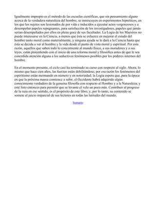 Igualmente impropio es el método de las escuelas científicas, que sin pensamiento alguno
acerca de la verdadera naturaleza del hombre, se inmiscuyen en experimentos hipnóticos, en
los que los sujetos son lesionados de por vida e inducidos a ejecutar actos vergonzosos y a
desempeñar papeles repugnantes, para satisfacción de los investigadores, papeles que jamás
serían desempeñados por ellos en pleno goce de sus facultades. La Logia de los Maestros no
puede interesarse en la Ciencia, a menos que ésta se esfuerce en mejorar el estado del
hombre tanto moral como materialmente, y ninguna ayuda se le dará a la Ciencia hasta que
ésta se decida a ver al hombre y la vida desde el punto de vista moral y espiritual. Por esta
razón, aquellos que saben todo lo concerniente al mundo físico, a sus moradores y a sus
leyes, están procediendo con el inicio de una reforma moral y filosófica antes de que le sea
concedida atención alguna a los seductivos fenómenos posibles por los poderes internos del
hombre.

En el momento presente, el ciclo casi ha terminado su curso con respecto al siglo. Ahora, lo
mismo que hace cien años, las fuerzas están debilitándose; por esa razón los fenómenos del
espiritismo están mermando en número y en notoriedad; la Logia espera que, para la época
en que la próxima marea comience a subir, el Occidente habrá adquirido algún
conocimiento verdadero de la genuina filosofía con respecto al Hombre y a la Naturaleza, y
esté listo entonces para permitir que se levante el velo un poco más. Contribuir al progreso
de la raza en ese sentido, es el propósito de este libro, y, por lo tanto, su contenido se
somete al juicio imparcial de sus lectores en todas las latitudes del mundo.

                                          Sumario



_____
 