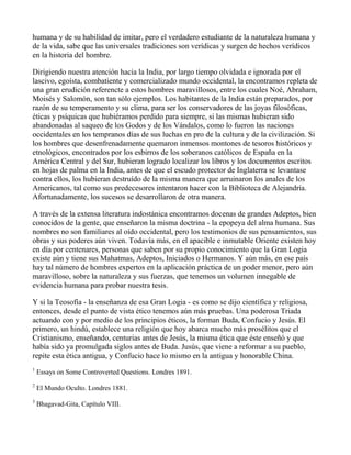 humana y de su habilidad de imitar, pero el verdadero estudiante de la naturaleza humana y
de la vida, sabe que las universales tradiciones son verídicas y surgen de hechos verídicos
en la historia del hombre.

Dirigiendo nuestra atención hacia la India, por largo tiempo olvidada e ignorada por el
lascivo, egoísta, combatiente y comercializado mundo occidental, la encontramos repleta de
una gran erudición referencte a estos hombres maravillosos, entre los cuales Noé, Abraham,
Moisés y Salomón, son tan sólo ejemplos. Los habitantes de la India están preparados, por
razón de su temperamento y su clima, para ser los conservadores de las joyas filosóficas,
éticas y psíquicas que hubiéramos perdido para siempre, si las mismas hubieran sido
abandonadas al saqueo de los Godos y de los Vándalos, como lo fueron las naciones
occidentales en los tempranos días de sus luchas en pro de la cultura y de la civilización. Si
los hombres que desenfrenadamente quemaron inmensos montones de tesoros históricos y
etnológicos, encontrados por los esbirros de los soberanos católicos de España en la
América Central y del Sur, hubieran logrado localizar los libros y los documentos escritos
en hojas de palma en la India, antes de que el escudo protector de Inglaterra se levantase
contra ellos, los hubieran destruído de la misma manera que arruinaron los anales de los
Americanos, tal como sus predecesores intentaron hacer con la Biblioteca de Alejandría.
Afortunadamente, los sucesos se desarrollaron de otra manera.

A través de la extensa literatura indostánica encontramos docenas de grandes Adeptos, bien
conocidos de la gente, que enseñaron la misma doctrina - la epopeya del alma humana. Sus
nombres no son familiares al oído occidental, pero los testimonios de sus pensamientos, sus
obras y sus poderes aún viven. Todavía más, en el apacible e inmutable Oriente existen hoy
en día por centenares, personas que saben por su propio conocimiento que la Gran Logia
existe aún y tiene sus Mahatmas, Adeptos, Iniciados o Hermanos. Y aún más, en ese país
hay tal número de hombres expertos en la aplicación práctica de un poder menor, pero aún
maravilloso, sobre la naturaleza y sus fuerzas, que tenemos un volumen innegable de
evidencia humana para probar nuestra tesis.

Y si la Teosofía - la enseñanza de esa Gran Logia - es como se dijo científica y religiosa,
entonces, desde el punto de vista ético tenemos aún más pruebas. Una poderosa Triada
actuando con y por medio de los principios éticos, la forman Buda, Confucio y Jesús. El
primero, un hindú, establece una religión que hoy abarca mucho más prosélitos que el
Cristianismo, enseñando, centurias antes de Jesús, la misma ética que éste enseñó y que
había sido ya promulgada siglos antes de Buda. Jusús, que viene a reformar a su pueblo,
repite esta ética antigua, y Confucio hace lo mismo en la antigua y honorable China.
1
    Essays on Some Controverted Questions. Londres 1891.
2
    El Mundo Oculto. Londres 1881.
3
    Bhagavad-Gita, Capítulo VIII.
 