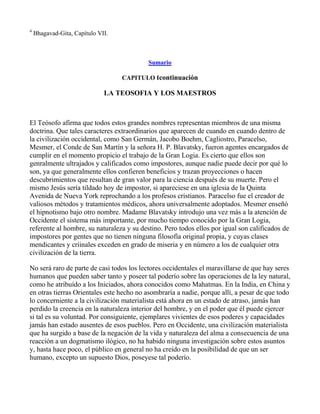 4
    Bhagavad-Gita, Capítulo VII.



                                           Sumario

                                   CAPITULO Icontinuación

                              LA TEOSOFIA Y LOS MAESTROS



El Teósofo afirma que todos estos grandes nombres representan miembros de una misma
doctrina. Que tales caracteres extraordinarios que aparecen de cuando en cuando dentro de
la civilización occidental, como San Germán, Jacobo Boehm, Cagliostro, Paracelso,
Mesmer, el Conde de San Martín y la señora H. P. Blavatsky, fueron agentes encargados de
cumplir en el momento propicio el trabajo de la Gran Logia. Es cierto que ellos son
genralmente ultrajados y calificados como impostores, aunque nadie puede decir por qué lo
son, ya que generalmente ellos confieren beneficios y trazan proyecciones o hacen
descubrimientos que resultan de gran valor para la ciencia después de su muerte. Pero el
mismo Jesús sería tildado hoy de impostor, si apareciese en una iglesia de la Quinta
Avenida de Nueva York reprochando a los profesos cristianos. Paracelso fue el creador de
valiosos métodos y tratamientos médicos, ahora universalmente adoptados. Mesmer enseñó
el hipnotismo bajo otro nombre. Madame Blavatsky introdujo una vez más a la atención de
Occidente el sistema más importante, por mucho tiempo conocido por la Gran Logia,
referente al hombre, su naturaleza y su destino. Pero todos ellos por igual son calificados de
impostores por gentes que no tienen ninguna filosofía original propia, y cuyas clases
mendicantes y criinales exceden en grado de miseria y en número a los de cualquier otra
civilización de la tierra.

No será raro de parte de casi todos los lectores occidentales el maravillarse de que hay seres
humanos que pueden saber tanto y poseer tal poderío sobre las operaciones de la ley natural,
como he atribuído a los Iniciados, ahora conocidos como Mahatmas. En la India, en China y
en otras tierras Orientales este hecho no asombraría a nadie, porque allí, a pesar de que todo
lo concerniente a la civilización materialista está ahora en un estado de atraso, jamás han
perdido la creencia en la naturaleza interior del hombre, y en el poder que él puede ejercer
si tal es su voluntad. Por consiguiente, ejemplares vivientes de esos poderes y capacidades
jamás han estado ausentes de esos pueblos. Pero en Occidente, una civilización materialista
que ha surgido a base de la negación de la vida y naturaleza del alma a consecuencia de una
reacción a un dogmatismo ilógico, no ha habido ninguna investigación sobre estos asuntos
y, hasta hace poco, el público en general no ha creído en la posibilidad de que un ser
humano, excepto un supuesto Dios, poseyese tal poderío.
 