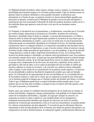 Un Mahatma dotado de poderes sobre espacio, tiempo, mente y materia, es ciertamene una
posibilidad, precisamente porque él es un homre perfeccionado. Cada ser humano posee en
gérmen todos los poderes atribuídos a estos grandes Iniciados; la diferencia yace
únicamente en el hecho de que, en general, nosotros no hemos desarrollado aquellos que
poseemos en gérmen, mientras que el Mahatma ha pasado a través de tales disciplinas y
experiencias que han ocasionado el desarollo de todos los poderes humanos ocultos en él, y
ha conferido dones que aparecen como divinos a los ojos de sus hermanos menos
avanzados.

La Telepatía, la facultad de leer el pensamiento, y el hipnotismo, conocidos por la Teosofía
por mucho tiempo, demuestran la existencia en el hombre, de planos de conciencia,
funciones y facultades hasta la fecha no soñadas. La lectura del pensamiento y el influir a
distancia sobre la mente del sujeto hipnotizado, prueban la existencia de una mente que no
está totalmente subordinada al cerebro, y que existe un medio por el cual el pensamiento
influyente puede ser transmitido. Basándose en el dominio de la ley, los Iniciados pueden
comunicarse entre sí a cualquier distancia. La exposición razonada de esta facultad, aún no
admitida por las escuelas de hipnotismo, es que si las dos mentes vibran al unísono o pasan
al mismo estado, ambas pensarán de igual manera; o en otras palabras, el que ha de percibir
a larga distancia, recibe la onda o impresión transmitida por el otro. En la misma forma
ocurren los demás poderes o facultades, no importa cuán extraordinarios sean. Esos poderes
son naturales aunque ahora raros, al igual que una gran habilidad musical es natural aunque
no sea un fenómeno común. Si un Iniciado puede hacer mover un objeto sólido sin tocarlo,
es porque tiene comprensión de las dos leyes, de atracción y repulsión, de las cuales la
gravedad es sólo una de ellas; si él es capaz de precipitar del aire invisible el carbón que
nosotros sabemos se oculta en el mismo, y de convertir ese carbón en frases redactadas
sobre el papel, es por medio de su conocimiento de la química oculta superior y el ejercicio
de una disciplinada y poderosa facultad de imaginación creadora que cada ser humano
posee. Si el Iniciado lee los pensamientos de uno con facilidad, eso es el resultado del uso
de los poderes internos y reales de la visión, que no requieren la ayuda de una retina para
ver la finísima malla de la imagen que el vibrante cerebro del hombre teje frente a sí mismo.
Todo lo que el Mahatma puede hacer es natual al hombre perfeccionado; pero si esos
poderes aún no nos han sido revelados, es porque la raza es todavía del todo egoísta y aún
vive para lo presente y lo transitorio.

Repito, pues, que aunque la verdadera doctrina desaparece de en medio por un tiempo, la
misma está llamada a reaparecer, porque, primeramente, está grabada en el imperecedero
centro de la naturaleza del hombre, y segundo, la Logia por siempre la conserva, no
solamente en archivos reales u objetivos, sino también dentro de los inteligentes y
totalmente autoconscientes hombres que después de atravesar con éxito los muchos
períodos de evolución que antecedieron a éste en el cual nos encontramos, no pueden perder
los valiosos conocimientos que han adquirido. Y en razón de que los Hermanos Mayores
representan el más elevado producto de la evolución, por medio de quienes únicamente y en
cooperación con toda la familia humana, la realización regular y perfectamente laboriosa de
 