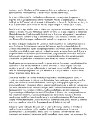 decirse es que lo Absoluto, periódicamente se diferencia a sí mismo, y también
periódicamente retrae dentro de sí mismo lo que ha sido diferenciado.

La primera diferenciación - hablando metafísicamente con respecto a tiempo - es el
Espíritu, con el que aparecen la Materia y la Mente. Akasha es el producto de la Materia y
del Espíritu; la Voluntad o fenómeno de la Voluntad es la fuerza del Espíritu en acción, y la
Vida es el resultante de la acción del Akasha impulsado por el Espíritu de la Materia.

Pero la Materia aquí aludida no es la misma que vulgarmente se conoce bajo ese nombre; se
trata de la materia real, que permanece siempre invisible y a la que a veces se le ha llamado
Materia Primordial. En el sistema Brahmánico se le denomina Mulaprakriti. La enseñanza
antigua mantuvo siempre - y hoy lo admite la ciencia - que nosotros solamente vemos o
percibimos el fenómeno pero no la esencial naturaleza, cuerpo, o ser de la materia.

La Mente es la parte inteligente del Cosmos y en el conjunto de las siete diferenciaciones
superficialmente delineadas anteriormente, la Mente es aquello en lo cual el plan del
Cosmos está contenido o fijado. Este plan proviene de un período anterior de manifestación,
el cual incrementó el siempre creciente perfeccionamiento, y ningún límite puede fijarse a
sus posibilidades evolutivas de perfeccionamiento, porque las manifestaciones periódicas
del Absoluto jamás tuvieron un comienzo y nunca tendrán un fin, sino que eternamente
continuarán las apariciones y las reabsorciones dentro del seno de lo Desconocido.

Dondequiera que se encuentre un mundo, o que un sistema de mundos en evolución esté en
desarrollo, el plan ha sido trazado en la mente universal; la fuerza original viene del
espíritu; lo que sirve de base es la materia, la cual es de hecho invisible; la vida sostiene
todas las formas que requieran vida y el Akasha es el lazo que conecta la materia de una
parte, y el espíritu-mente de la otra.

Cuando un mundo o un sistema de mundos llega al final de ciertos grandes ciclos, se
registra un cataclismo en la historia o en la tradición. Estas tradiciones abundan entre los
judíos, con su diluvio; entre los babilonios con el suyo; en los papiros egipcios; en la
cosmología hindú; y ninguna de ellas es una mera confirmación de la tradición judáica, sino
que todas ellas señalan una enseñanza antigua, como también la tenue reminiscencia de las
destrucciones y renovaciones periódicas. La historia hebrea no es sino un pequeño
fragmento desprendido del pavimento del Templo de la Verdad. Así como periódicamente
hay cataclismos menores, o destrucciones parciales, de la misma manera la doctrina
mantiene que también existen la evolución y la involución universales. El Gran Aliento
surge y retorna eternamente. Cuando El procede a exteriorizarse, cosas, mundos y hombres
aparecen; cuando se retira, todo desaparece dentro de la fuente original.

Esta es la vigilia y el sueño del Gran Ser, el Día y la Noche de Brahma; el prototipo o
modelo de nuestros días de vigilia y noches de sueño como humanos; de nuestra
desaparición de la escena al final de una corta vida humana, y nuestro retorno para
emprender nuevamente el trabajo que quedó inconcluso, en una nueva vida y un nuevo día.
 
