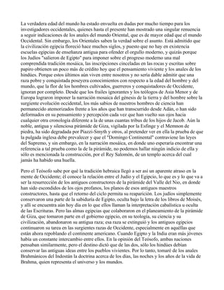 La verdadera edad del mundo ha estado envuelta en dudas por mucho tiempo para los
investigadores occidentales, quienes hasta el presente han mostrado una singular renuencia
a seguir indicaciones de los anales del mundo Oriental, que es de mayor edad que el mundo
Occidental. Sin embargo, los Orientales saben la verdad sobre el asunto. Está admitido que
la civilización egipcia floreció hace muchos siglos, y puesto que no hay en existencia
escuelas egipcias de enseñanza antigua para ofender el orgullo moderno, y quizás porque
los Judíos "salieron de Egipto" para imponer sobre el progreso moderno una mal
comprendida tradición mosáica, las inscripciones cinceladas en las rocas y escritas sobre
papiro obtienen un poco más de crédito hoy que el pensamiento viviente y los anales de los
hindúes. Porque estos últimos aún viven entre nosotros y no sería dable admitir que una
raza pobre y conquistada poseyera conocimientos con respecto a la edad del hombre y del
mundo, que la flor de los hombres cultivados, guerreros y conquistadores de Occidente,
ignoran por completo. Desde que los frailes ignorantes y los teólogos de Asia Menor y de
Europa lograron imponer la narración mosaica del génesis de la tierra y del hombre sobre la
surgiente evolución occidental, los más sabios de nuestros hombres de ciencia han
permanecido atemorizados frente a los años que han transcurrido desde Adán, o han sido
deformados en su pensamiento y percepción cada vez que han vuelto sus ojos hacia
cualquier otra cronología diferente a la de unas cuantas tribus de los hijos de Jacob. Aún la
noble, antigua y silenciosa pirámide de Giza, vigilada por la Esfinge y el Memnon de
piedra, ha sido degradada por Piazzi-Smyth y otros, al pretender ver en ella la prueba de que
la pulgada inglesa debe prevalecer y que el "Domingo Continental" contraviene las leyes
del Supremo, y sin embargo, en la narración mosáica, en donde uno esperaría encontrar una
referencia a tal prueba como la de la pirámide, no podemos hallar ningún indicio de ella y
sólo es mencionada la construcción, por el Rey Salomón, de un templo acerca del cual
jamás ha habido una huella.

Pero el Teósofo sabe por qué la tradición hebraica llegó a ser así un aparente atraso en la
mente de Occidente; él conoce la relación entre el Judío y el Egipcio, lo que es y lo que va a
ser la resurrección de los antiguos constructores de la pirámide del Valle del Nio, en donde
han sido escondidos de los ojos profanos, los planos de esos antiguos maestros
constructores, hasta que el retorno del ciclo permita su reaparición. Los judíos simplemente
conservaron una parte de la sabiduría de Egipto, oculta bajo la letra de los libros de Moisés,
y allí se encuentra aún hoy día en lo que ellos llaman la interpretación cabalística u oculta
de las Escrituras. Pero las almas egipcias que colaboraron en el planeamiento de la pirámide
de Giza, que tomaron parte en el gobierno egipcio, en su teología, su ciencia y su
civilización, abandonaron su antigua raza; esa raza se extinguió y los antiguos egipcios
continuaron su tarea en las surgientes razas de Occidente, especialmente en aquéllas que
están ahora repoblando el continente americano. Cuando Egipto y la India eran más jóvenes
había un constante intercambio entre ellos. En la opinión del Teósofo, ambas naciones
pensaban similarmente, pero el destino dictó que de las dos, sólo los hindúes debían
conservar las antiguas ideas entre los pueblos vivientes. Por lo tanto, tomaré de los anales
Brahmánicos del Indostán la doctrina acerca de los días, las noches y los años de la vida de
Brahma, quien representa el universo y los mundos.
 