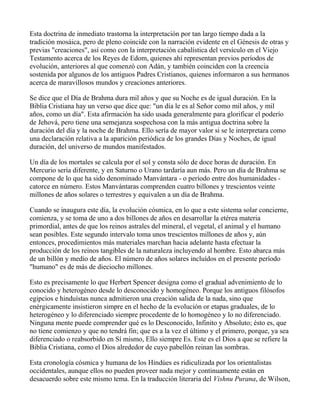 Esta doctrina de inmediato trastorna la interpretación por tan largo tiempo dada a la
tradición mosáica, pero de pleno coincide con la narración evidente en el Génesis de otras y
previas "creaciones", así como con la interpretación cabalística del versículo en el Viejo
Testamento acerca de los Reyes de Edom, quienes ahí representan previos períodos de
evolución, anteriores al que comenzó con Adán, y también coinciden con la creencia
sostenida por algunos de los antiguos Padres Cristianos, quienes informaron a sus hermanos
acerca de maravillosos mundos y creaciones anteriores.

Se dice que el Día de Brahma dura mil años y que su Noche es de igual duración. En la
Biblia Cristiana hay un verso que dice que: "un día le es al Señor como mil años, y mil
años, como un día". Esta afirmación ha sido usada generalmente para glorificar el poderío
de Jehová, pero tiene una semejanza sospechosa con la más antigua doctrina sobre la
duración del día y la noche de Brahma. Ello sería de mayor valor si se le interpretara como
una declaración relativa a la aparición periódica de los grandes Días y Noches, de igual
duración, del universo de mundos manifestados.

Un día de los mortales se calcula por el sol y consta sólo de doce horas de duración. En
Mercurio sería diferente, y en Saturno o Urano tardaría aun más. Pero un día de Brahma se
compone de lo que ha sido denominado Manvántara - o período entre dos humanidades -
catorce en número. Estos Manvántaras comprenden cuatro billones y trescientos veinte
millones de años solares o terrestres y equivalen a un día de Brahma.

Cuando se inaugura este día, la evolución cósmica, en lo que a este sistema solar concierne,
comienza, y se toma de uno a dos billones de años en desarrollar la etérea materia
primordial, antes de que los reinos astrales del mineral, el vegetal, el animal y el humano
sean posibles. Este segundo intervalo toma unos trescientos millones de años y, aún
entonces, procedimientos más materiales marchan hacia adelante hasta efectuar la
producción de los reinos tangibles de la naturaleza incluyendo al hombre. Esto abarca más
de un billón y medio de años. El número de años solares incluídos en el presente período
"humano" es de más de dieciocho millones.

Esto es precisamente lo que Herbert Spencer designa como el gradual advenimiento de lo
conocido y heterogéneo desde lo desconocido y homogéneo. Porque los antiguos filósofos
egipcios e hinduístas nunca admitieron una creación salida de la nada, sino que
enérgicamente insistieron simpre en el hecho de la evolución or etapas graduales, de lo
heterogéneo y lo diferenciado siempre procedente de lo homogéneo y lo no diferenciado.
Ninguna mente puede comprender qué es lo Desconocido, Infinito y Absoluto; ésto es, que
no tiene comienzo y que no tendrá fin; que es a la vez el último y el primero, porque, ya sea
diferenciado o reabsorbido en Sí mismo, Ello siempre Es. Este es el Dios a que se refiere la
Biblia Cristiana, como el Dios alrededor de cuyo pabellón reinan las sombras.

Esta cronología cósmica y humana de los Hindúes es ridiculizada por los orientalistas
occidentales, aunque ellos no pueden proveer nada mejor y continuamente están en
desacuerdo sobre este mismo tema. En la traducción literaria del Vishnu Purana, de Wilson,
 