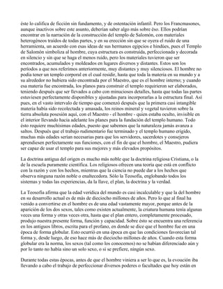 éste lo califica de ficción sin fundamento, y de ostentación infantil. Pero los Francmasones,
aunque inactivos sobre este asunto, deberían saber algo más sobre éso. Ellos podrían
encontrar en la narración de la construcción del templo de Salomón, con materiales
heterogéneos traídos de todas partes, y en su erección sin que se oyera el ruido de una
herramienta, un acuerdo con esas ideas de sus hermanos egipcios e hindúes, pues el Templo
de Salomón simboliza al hombre, cuya estructura es construída, perfeccionada y decorada
en silencio y sin que se haga el menos ruido, pero los materiales tuvieron que ser
encontrados, acumulados y moldeados en lugares diversos y distantes. Estos son los
períodos a que nos referimos anteriormente, muy distantes y muy silenciosos. El hombre no
podía tener un templo corporal en el cual residir, hasta que toda la materia en su mundo y a
su alrededor no hubiera sido encontrada por el Maestro, que es el hombre interno; y cuando
esa materia fue encontrada, los planos para construir el templo requirieron ser elaborados,
teniendo después que ser llevados a cabo con minuciosos detalles, hasta que todas las partes
estuviesen perfectamente disponibles y ajustadas para incorporarlas a la estructura final. Así
pues, en el vasto intervalo de tiempo que comenzó después que la primera casi intangible
materia había sido recolectada y amasada, los reinos mineral y vegetal tuvieron sobre la
tierra absoluta posesión aquí, con el Maestro - el hombre - quien estaba oculto, invisible en
el interior llevando hacia adelante los planes para la fundación del templo humano. Todo
ésto requiere muchísimas edades, puesto que sabemos que la naturaleza jamás avanza a
saltos. Después que el trabajo rudimentario fue terminado y el templo humano erigido,
muchas más edades serían necesarias para que los servidores, sacerdotes y consejeros
aprendiesen perfectamente sus funciones, con el fin de que el hombre, el Maestro, pudiera
ser capaz de usar el templo para sus mejores y más elevados propósitos.

La doctrina antigua del origen es mucho más noble que la doctrina religiosa Cristiana, o la
de la escuela puramente científica. Los religiosos ofrecen una teoría que está en conflicto
con la razón y con los hechos, mientras que la ciencia no puede dar a los hechos que
observa ninguna razón noble o enaltecedora. Sólo la Teosofía, englobando todos los
sistemas y todas las experiencias, da la llave, el plan, la doctrina y la verdad.

La Teosofía afirma que la edad verídica del mundo es casi incalculable y que la del hombre
en su desarrollo actual es de más de dieciocho millones de años. Pero lo que al final ha
venido a convertirse en el hombre es de una edad vastamente mayor, porque antes de la
aparición de los dos sexos, tales como existen actualmente, la criatura humana tenía algunas
veces una forma y otras veces otra, hasta que el plan entero, completamente procesado,
produjo nuestra presente forma, función y capacidad. Sobre ésto se encuentra una referencia
en los antiguos libros, escrita para el profano, en donde se dice que el hombre fue en una
época de forma globular. Esto ocurrió en una época en que las condiciones favorecían tal
forma y, desde luego, de eso hace más de dieciocho millones de años. Cuando esta forma
globular era la norma, los sexos (tal como los conocemos) no se habían diferenciado aún y
por lo tanto no había sino un solo sexo, o si se prefiere, ningún sexo.

Durante todas estas épocas, antes de que el hombre viniera a ser lo que es, la evoución iba
llevando a cabo el trabajo de perfeccionar diversos poderes o facultades que hoy están en
 