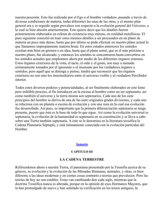 nuestra posesión. Esto fue realizado por el Ego o el hombre verdadero, pasando a través de
diversas condiciones de materia, todas diferentes las unas de las otras, y el mismo plan
general era y es seguido según prevalece con respecto a la evolución general del Universo, a
la cual se hizo alusión anteriormente. Esto quiere decir que los detalles fueron
primeramente elaborados en esferas de existencia muy etéreas, en realidad metafísicas. El
paso siguiente consistió en traer estos mismos detalles a ser procesados en un plano de
materia un poco más denso, hasta que por último se pudo efectuar en nuestro plano actual lo
que llamamos impropiamente materia bruta. En estos estados anteriores los sentidos
existían más bien en gérmen o en idea, hasta que el plano astral, que es el más próximo a
nuestro plano, fue alcanzado, y entonces los sentidos se concentraron hasta convertirse en
los sentidos actuales que empleamos ahora por medio de los diferentes órganos externos.
Estos órganos exteriores de la vista, el tacto, el oído y el gusto, son muy a menudo
erróneamente tomados por el ignorante o el insensato por los verdaderos órganos y
sentidos; pero aquél que se detenga y piense, tendrá que reconocer que los órganos
exteriores no son sino los intermediarios entre el universo visible y el verdadero Percibidor
interior.

Todos estos diversos poderes y potencialidades, al ser finalmente elaborados en este lento
pero infalible proceso, al fin introducen en la escena al hombre como un ser septenario, así
como también el universo y la tierra misma son septenarios. Cada uno de los siete
principios del hombre se deriva de una de las siete originales grades divisiones, y cada uno
se relaciona con un planeta o escena de evolución y con una raza en la cual esa evolución
fue desarrollada. Así pues, es importante que la primera diferenciación septenaria se tenga
presente, puesto que ésta es la base de todo lo que sigue. Así como la evolución universal es
septenaria, la evolución de la humanidad es septenaria en su constitución y se lleva a cabo
sobre una Tierra también septenaria. A ésto se le denomina en la literatura teosófica la
Cadena Planetaria Séptuple, y está íntimamente conectada con la evolución particular del
Hombre.



                                           Sumario

                                       CAPITULO III

                               LA CADENA TERRESTRE

Refiriendonos ahora a nuestra Tierra, el panorama presentado por la Teosofía acerca de su
génesis, su evolución y la evolución de las Mónadas Humanas, animales, y otras, es bien
diferente a las ideas modernas y en ciertas cosas contrario a teorías que prevalecen. Pero las
teorías de hoy no son estables. Estas van cambiando don cada siglo, mientras que la
doctrina Teosófica nunca es alterada, porque en la opinión de esos Hermanos Mayores, que
la han promulgado de nuevo y han señalado su verificación en los textos antiguos, la
 