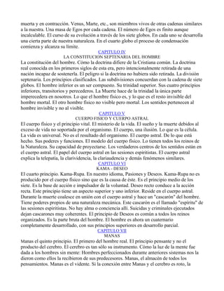 muerta y en contracción. Venus, Marte, etc., son miembros vivos de otras cadenas similares
a la nuestra. Una masa de Egos por cada cadena. El número de Egos es finito aunque
incalculable. El curso de su evolución a través de los siete globos. En cada uno se desarrolla
una cierta parte de nuestra naturaleza. En el cuarto globo el proceso de condensación
comienza y alcanza su límite.
                                    CAPITULO IV
                      LA CONSTITUCION SEPTENARIA DEL HOMBRE
La constitución del hombre. Cómo la doctrina difiere de la Cristiana común. La doctrina
real conocida en los primeros siglos de esta era, pero intencionalmente retirada de una
nación incapaz de sostenerla. El peligro si la doctrina no hubiera sido retirada. La división
septenaria. Los principios clasificados. Las subdivisiones concuerdan con la cadena de siete
globos. El hombre inferior es un ser compuesto. Su trinidad superior. Sus cuatro principios
inferiores, transitorios y perecederos. La Muerte hace de la trinidad la única parte
imperecedera en nosotros. Lo que el hombre físico es, y lo que es el resto invisible del
hombre mortal. El otro hombre físico no visible pero mortal. Los sentidos pertenecen al
hombre invisible y no al visible.
                                      CAPITULO V
                            CUERPO FISICO Y CUERPO ASTRAL
El cuerpo físico y el principio vital. El misterio de la vida. El sueño y la muerte debidos al
exceso de vida no soportada por el organismo. El cuerpo, una ilusión. Lo que es la célula.
La vida es universal. No es el resultado del organismo. El cuerpo astral. De lo que está
hecho. Sus poderes y funciones. El modelo del cuerpo físico. Lo tienen todos los reinos de
la Naturaleza. Su capacidad de proyectarse. Los verdaderos centros de los sentidos están en
el cuerpo astral. El papel del cuerpo astral en las sesiones espiritistas. El cuerpo astral
explica la telepatía, la clarividencia, la clariaudencia y demás fenómenos similares.
                                        CAPITULO VI
                                       KAMA - DESEO
El cuarto principio. Kama-Rupa. En nuestro idioma, Pasiones y Deseos. Kama-Rupa no es
producido por el cuerpo físico sino que es la causa de éste. Es el principio medio de los
siete. Es la base de acción e impulsador de la voluntad. Deseo recto conduce a la acción
recta. Este principio tiene un aspecto superior y uno inferior. Reside en el cuerpo astral.
Durante la muerte coalesce en unión con el cuerpo astral y hace un "cascarón" del hombre.
Tiene poderes propios de una naturaleza mecánica. Este cascarón es el llamado "espíritu" de
las sesiones espiritistas. No hay alma o conciencia allí. Suicidas y criminales ejecutados
dejan cascarones muy coherentes. El principio de Deseos es común a todos los reinos
organizados. Es la parte bruta del hombre. El hombre es ahora un cuaternario
completamente desarrollado, con sus principios superiores en desarrollo parcial.
                                       CAPITULO VII
                                         MANAS
Manas el quinto principio. El primero del hombre real. El principio pensante y no el
producto del cerebro. El cerebro es tan sólo su instrumento. Cómo la luz de la mente fue
dada a los hombres sin mente: Hombres perfeccionados durante anteriores sistemas nos la
dieron como ellos la recibieron de sus predecesores. Manas, el almacén de todos los
pensamientos. Manas es el vidente. Si la conexión entre Manas y el cerebro es roto, la
 